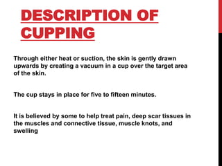 DESCRIPTION OF
CUPPING
Through either heat or suction, the skin is gently drawn
upwards by creating a vacuum in a cup over the target area
of the skin.
The cup stays in place for five to fifteen minutes.
It is believed by some to help treat pain, deep scar tissues in
the muscles and connective tissue, muscle knots, and
swelling
 