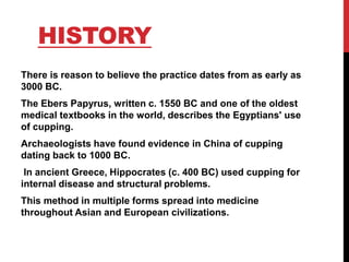 HISTORY
There is reason to believe the practice dates from as early as
3000 BC.
The Ebers Papyrus, written c. 1550 BC and one of the oldest
medical textbooks in the world, describes the Egyptians' use
of cupping.
Archaeologists have found evidence in China of cupping
dating back to 1000 BC.
In ancient Greece, Hippocrates (c. 400 BC) used cupping for
internal disease and structural problems.
This method in multiple forms spread into medicine
throughout Asian and European civilizations.
 