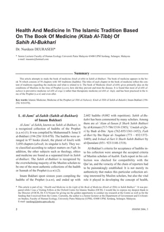 Health And Medicine In The Islamic Tradition Based
On The Book Of Medicine (Kitab Al-Tibb) Of
Sahih Al-Bukhari
Dr. Nurdeen DEURASEH*
* Senior Lecturer Faculty of Human Ecology Universiti Putra Malaysia 43400 UPM Serdang, Selangor, Malaysia
  e-mail: inasanis@hotmail.com




                                                            Summary
    This article attempts to study the book of medicine (kitab al-tibb) in Sahih al-Bukhari. The book of medicine appears in the bo-
ok 76 which consists of 58 chapters with 105 traditions (hadiths). The titles of each chapter in the book of medicine reflect the con-
tent of traditions regarding the medicine and what is related to it. The book of Medicine (kitab al-tibb) gives primarily idea on the
conditions of Muslims in the time of Prophet (s.a.w), how did they prevent and treat the disease. It is found that most of al-tibb al-
nabawi is preventive medicine (al-tibb al-wiqa`i) rather than therapeutic medicine (al-tibb al-`ilaji), and has been practiced in the ti-
me of the Prophet (s.a.w) and even after.

Key words: Islamic Medicine; Medicine of the Prophet (al-Tibb al-Nabawi); Kitab al-Tibb of Sahih al-Bukahri; Imam Bukhari (194-
256/ 810-870).




    I. Al-Jami` al-Sahih (Sahih al-Bukhari)                           2,602 hadiths (9,082 with repetition). Sahih al-Bu-
               of Imam Bukhari                                        kahri has been commented by many scholars. Among
                                                                      them are al-`Alam al-Sunan fi Sharh Sahih Bukhari
    Al-Jami` al-Sahih, known as Sahih al-Bukhari, is
a recognized collection of hadiths of the Prophet                     by al-Kirmani (717-786/1318-1385); `Umdah al-Qa-
(s.a.w) (1). It was compiled by Muhammad b. Isma`il                   ri by Badr al-Din `Ayni (762-855/1361-1452); Fath
al-Bukhari (194-256/ 810-870). The hadiths were ar-                   al-Bari by Ibn Hajar al-`Asqalani (773 – 852/1372-
ranged in 97 books (kutub, the plural of kitab) with                  1449); and Irshad al-Sari li Sharh Sahih Bukhari by
3,450 chapters (abwab, its singular is bab). They we-                 al-Qastalani (851- 923/1148-1518).
re classified according to subject matters on Fiqh. In                   Al-Bukhari’s criteria for acceptance of hadiths in-
addition, the other subjects such as theology, ethics                 to his collection were amongst the accepted criteria
and medicine are found as a separated kitab in Sahih                  of Muslim scholars of hadith. Each report in his col-
al-Bukhari. The Sahih al-Bukhari is recognized by                     lection was checked for compatibility with the
the overwhelming majority of the Muslim scholars to                   Qur’an, and the veracity of the chain of reporters had
be one of the most authentic collections of the hadith                to be painstakingly established. It is not merely its
or Sunnah of the Prophet (s.a.w) (2).                                 authenticity that makes this particular collection ari-
   Imam Bukhari spent sixteen years compiling the                     sing interested by Muslim scholars, but also the vital
hadiths of the Prophet (s.a.w), and ended up with                     role it played in developing the concept of health,

* This article is part of my “Health and Medicine in the Light of the Book of Medicine (Kitab al-Tibb) in Sahih Bukhari”. It was pre-
  pared while I was a Visiting Fellow at the Oxford Centre for Islamic Studies (OCIS). I would like to express my deepest thank to
  the Director of OCIS, Dr. F.A Nizami for giving me the golden opportunity to conduct my research at the Centre as well as for the
  funding that I received from the Centre. Currently, the author is a Senior lecturer at the Department of Government and Civilizati-
  on Studies, Faculty of Human Ecology, University Putra Malaysia (UPM), 43400 UPM, Serdang, Selangor, Malaysia.
  E-mail: nurdeng@putra.upm.edu.my


2                                                                                                                       JISHIM 2006, 5
 