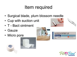 Item required
• Surgical blade, plum blossom needle
• Cup with suction unit
• T - Bact ointment
• Gauze
• Micro pore
 