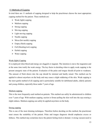 11 Methods of Cupping
In total there are 11 methods of cupping designed to help the practitioner choose the most appropriate
cupping method for the patient. These methods are:
    Weak (light) cupping
    Medium cupping
    Strong cupping
    Moving cupping
    Light moving cupping
    Needle cupping
    Moxa (hot needle) cupping
    Empty (flash) cupping
    Full (bleeding/wet) cupping
    Herbal cupping
    Water cupping


Weak (light) Cupping
It is employed when blood and energy are sluggish or stagnant. The intention is move the stagnation and
at the same time tonify the weak energy. The key factor in deciding when to apply weak cupping is the
present energetic state of the patient. Evaluation of the pulse and tongue should all point to weakness.
The amount of flesh drawn into the cup should be minimal and hardly raised. This method can be
applied to almost anywhere on the body and may cause a slight reddening of the skin. Weak cupping is
the most gentle method of all cupping and is particularly suitable for debilitated adults, elderly patients
and young children, especially those under 7 years of age.


Medium cupping
This is the most frequently used method on patients. This method can safely be administered to children
over 7 years of age. With medium cupping, suction is firmer pulling the skin well into the cup creating a
slight redness. Medium cupping can safely be applied anywhere on the body.


Strong cupping
This is one of the most draining techniques. Therefore before deciding on this method, the practitioner
must ensure the suitability of the patient. Pulse and tongue diagnosis should emphasize excess or
fullness. This method may sometimes leave the patient feeling tired or drained. A strong vacuum need to

                                                                                                        13
 