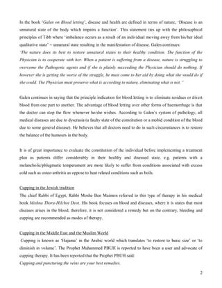 In the book ‘Galen on Blood letting’, disease and health are defined in terms of nature, ‘Disease is an
unnatural state of the body which impairs a function’. This statement ties up with the philosophical
principles of Tibb where ‘imbalance occurs as a result of an individual moving away from his/her ideal
qualitative state’ = unnatural state resulting in the manifestation of disease. Galen continues:
‘The nature does its best to restore unnatural states to their healthy condition. The function of the
Physician is to cooperate with her. When a patient is suffering from a disease, nature is struggling to
overcome the Pathogenic agents and if she is plainly succeeding the Physician should do nothing. If
however she is getting the worse of the struggle, he must come to her aid by doing what she would do if
she could. The Physician must preserve what is according to nature, eliminating what is not.”


Galen continues in saying that the principle indication for blood letting is to eliminate residues or divert
blood from one part to another. The advantage of blood letting over other forms of haemorrhage is that
the doctor can stop the flow whenever he/she wishes. According to Galen’s system of pathology, all
medical diseases are due to dyscrasia (a faulty state of the constitution or a mobid condition of the blood
due to some general disease). He believes that all doctors need to do in such circumstances is to restore
the balance of the humours in the body.


It is of great importance to evaluate the constitution of the individual before implementing a treatment
plan as patients differ considerably in their healthy and diseased state, e.g. patients with a
melancholic/phlegmatic temperament are more likely to suffer from conditions associated with excess
cold such as osteo-arthritis as oppose to heat related conditions such as boils.


Cupping in the Jewish tradition
The chief Rabbi of Egypt, Rabbi Moshe Ben Maimon referred to this type of therapy in his medical
book Mishna Thora-Hilchot Deot. His book focuses on blood and diseases, where it is states that most
diseases arises in the blood, therefore, it is not considered a remedy but on the contrary, bleeding and
cupping are recommended as modes of therapy.


Cupping in the Middle East and the Muslim World
Cupping is known as ‘Hajama’ in the Arabic world which translates ‘to restore to basic size’ or ‘to
diminish in volume’. The Prophet Muhammed PBUH is reported to have been a user and advocate of
cupping therapy. It has been reported that the Prophet PBUH said:
Cupping and puncturing the veins are your best remedies.

                                                                                                          2
 
