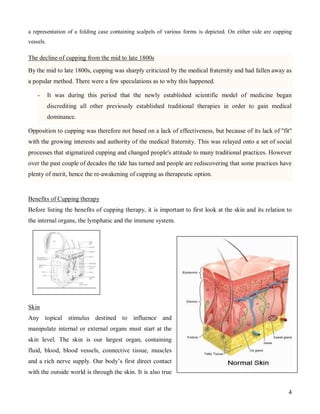 a representation of a folding case containing scalpels of various forms is depicted. On either side are cupping
vessels.

The decline of cupping from the mid to late 1800s

By the mid to late 1800s, cupping was sharply criticized by the medical fraternity and had fallen away as
a popular method. There were a few speculations as to why this happened.

    -      It was during this period that the newly established scientific model of medicine began
           discrediting all other previously established traditional therapies in order to gain medical
           dominance.

Opposition to cupping was therefore not based on a lack of effectiveness, but because of its lack of ''fit''
with the growing interests and authority of the medical fraternity. This was relayed onto a set of social
processes that stigmatized cupping and changed people's attitude to many traditional practices. However
over the past couple of decades the tide has turned and people are rediscovering that some practices have
plenty of merit, hence the re-awakening of cupping as therapeutic option.


Benefits of Cupping therapy
Before listing the benefits of cupping therapy, it is important to first look at the skin and its relation to
the internal organs, the lymphatic and the immune system.




Skin
Any topical stimulus destined to influence and
manipulate internal or external organs must start at the
skin level. The skin is our largest organ, containing
fluid, blood, blood vessels, connective tissue, muscles
and a rich nerve supply. Our body’s first direct contact
with the outside world is through the skin. It is also true


                                                                                                             4
 