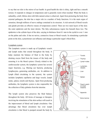 to say that our skin is the mirror of our health: in good health the skin is shiny, tight and has a smooth
texture. It responds to changes in temperature and is generally warm when touched. When the body is
unhealthy, a dull, lifeless skin with little natural colour is observed. Apart from protecting the body from
external pathogens, the skin has a major role in a number of body functions. It is the main organ of
sensation, through millions of nerve endings contained in its structure. A rich network of blood vessels
and glands provides an effective means of temperature control. There are two main layers of the skin:
the outer epidermis and the inner dermis. The fatty subcutaneous region lies beneath these two. The
epidermis is the cellular layer of the skin, varying in thickness from 0.1 mm in the eyelid to over 1 mm
on the palms and soles. It has no nerves, connective tissue or blood vessels. In stimulating a particular
point on the skin, a practitioner can influence and change a particular organ’s blood flow.


Lymphatic system
The lymphatic system is made up of lymphatic vessels
and lymph nodes that extend throughout the body. It
helps maintain the balance of fluid in the body by
draining excess fluid from the tissues of the body and
returning it to the blood system. Closely related to the
cardiovascular system, the lymphatic system has several
major functions, e.g. filtering our bacteria, producing
lymphocytes, generating antibodies, etc. In addition to
lymph (fluid circulating in the system), the system
includes lymphatic capillaries and large vessels, lymph
nodes, spleen, tonsils and thymus. Apart from producing
antibodies, the lymphatic system is also responsible for
the collection of fatty globules from the intestine.


The lymph system also preserves the fluid balance
throughout the body. All forms of massage or therapies
involving the stimulation of the skin surface will result in
the improvement of blood and lymph circulation. One
advantage that blood circulation has over lymph
circulation is that blood is pumped around the body by


                                                                                                          5
 