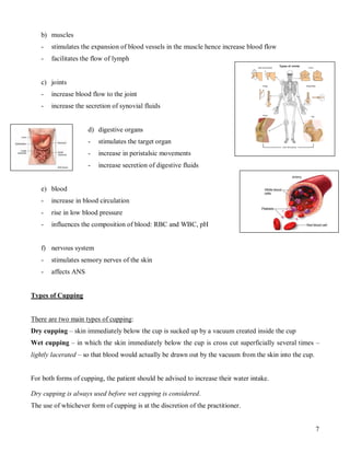 b) muscles
   -   stimulates the expansion of blood vessels in the muscle hence increase blood flow
   -   facilitates the flow of lymph


   c) joints
   -   increase blood flow to the joint
   -   increase the secretion of synovial fluids


                     d) digestive organs
                     -   stimulates the target organ
                     -   increase in peristalsic movements
                     -   increase secretion of digestive fluids


   e) blood
   -   increase in blood circulation
   -   rise in low blood pressure
   -   influences the composition of blood: RBC and WBC, pH


   f) nervous system
   -   stimulates sensory nerves of the skin
   -   affects ANS


Types of Cupping


There are two main types of cupping:
Dry cupping – skin immediately below the cup is sucked up by a vacuum created inside the cup
Wet cupping – in which the skin immediately below the cup is cross cut superficially several times –
lightly lacerated – so that blood would actually be drawn out by the vacuum from the skin into the cup.


For both forms of cupping, the patient should be advised to increase their water intake.

Dry cupping is always used before wet cupping is considered.
The use of whichever form of cupping is at the discretion of the practitioner.


                                                                                                          7
 