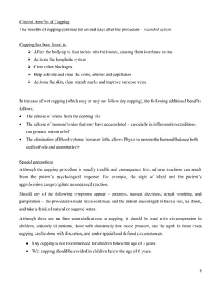 Clinical Benefits of Cupping
The benefits of cupping continue for several days after the procedure – extended action.


Cupping has been found to:
     Affect the body up to four inches into the tissues, causing them to release toxins
     Activate the lymphatic system
     Clear colon blockages
     Help activate and clear the veins, arteries and capillaries
     Activate the skin, clear stretch marks and improve varicose veins



In the case of wet cupping (which may or may not follow dry cupping), the following additional benefits
follows:
   The release of toxins from the cupping site
   The release of pressure/toxins that may have accumulated – especially in inflammation conditions
    can provide instant relief
   The elimination of blood volume, however little, allows Physis to restore the humoral balance both
    qualitatively and quantitatively


Special precautions
Although the cupping procedure is usually trouble and consequence free, adverse reactions can result
from the patient’s psychological response. For example, the sight of blood and the patient’s
apprehension can precipitate an undesired reaction.

Should any of the following symptoms appear – paleness, nausea, dizziness, actual vomiting, and
perspiration – the procedure should be discontinued and the patient encouraged to have a rest, lie down,
and take a drink of natural or sugared water.

Although there are no firm contraindications to cupping, it should be used with circumspection in
children, seriously ill patients, those with abnormally low blood pressure, and the aged. In these cases
cupping can be done with discretion, and under special and defined circumstances.

       Dry cupping is not recommended for children below the age of 3 years.
       Wet cupping should be avoided in children below the age of 6 years.



                                                                                                         8
 
