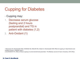 Cupping for Diabetes
• Cupping may:
1. Decrease serum glucose
(fasting and 2 hours
postprandial) and TG in
patient with diabetes (1,2)
2. Anti-Oxidant (1)
1-Ramazani M, Shariatzadeh SM, CHANGIZI AS, MALEKI RA, Akbari A, Shariatzadeh SM. Effect of cupping on blood factors and
oxidative stress in diabetes type II.
2-ALSHOWAFI FK. Effect of blood cupping on some biochemical parameter. The Medical Journal of Cairo University. 2010;78(2).
 