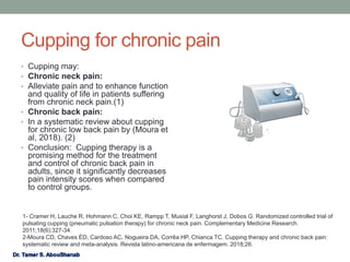 Cupping for chronic pain
• Cupping may:
• Chronic neck pain:
• Alleviate pain and to enhance function
and quality of life in patients suffering
from chronic neck pain.(1)
• Chronic back pain:
• In a systematic review about cupping
for chronic low back pain by (Moura et
al, 2018). (2)
• Conclusion: Cupping therapy is a
promising method for the treatment
and control of chronic back pain in
adults, since it significantly decreases
pain intensity scores when compared
to control groups.
1- Cramer H, Lauche R, Hohmann C, Choi KE, Rampp T, Musial F, Langhorst J, Dobos G. Randomized controlled trial of
pulsating cupping (pneumatic pulsation therapy) for chronic neck pain. Complementary Medicine Research.
2011;18(6):327-34.
2-Moura CD, Chaves ÉD, Cardoso AC, Nogueira DA, Corrêa HP, Chianca TC. Cupping therapy and chronic back pain:
systematic review and meta-analysis. Revista latino-americana de enfermagem. 2018;26.
 