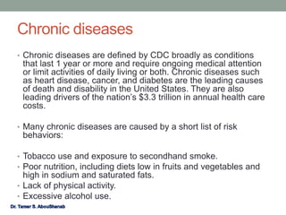 Chronic diseases
• Chronic diseases are defined by CDC broadly as conditions
that last 1 year or more and require ongoing medical attention
or limit activities of daily living or both. Chronic diseases such
as heart disease, cancer, and diabetes are the leading causes
of death and disability in the United States. They are also
leading drivers of the nation’s $3.3 trillion in annual health care
costs.
• Many chronic diseases are caused by a short list of risk
behaviors:
• Tobacco use and exposure to secondhand smoke.
• Poor nutrition, including diets low in fruits and vegetables and
high in sodium and saturated fats.
• Lack of physical activity.
• Excessive alcohol use.
 