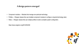 A design pattern emerged
• Component modules — Modules that manage one particular technology.
• Profiles — Wrapper classes that use (multiple) component modules to configure a layered technology stack.
• Roles — Wrapper classes that use multiple profiles to build a complete system configuration.
https://www.craigdunn.org/2012/05/239/
 