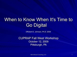   When to Know When It's Time to Go Digital       ©Robert E. Johnson, Ph.D. 2009   CUPRAP Fall West Workshop October 12, 2009 Pittsburgh, PA 