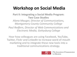 Workshop on Social Media Part II: Integrating a Social Media Program: Two Case StudiesAlana Mauger, Director of Communications, Montgomery County Community College Paul Redfern, Director of Web Communications and Electronic Media, Gettysburg CollegeHear how colleagues are using Facebook, YouTube, Twitter, Flickr and LinkedIn to increase word-of-mouth marketing and to integrate these new tools into a traditional communications strategy. 