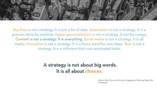 Big Data is not a strategy. It is just a lot of data. Automation is not a strategy. It is a
process done by machine. Hyper-personalization is not a strategy. It can be creepy.
Content is not a strategy. It is everything. Social media is not a strategy. It is all
media. Innovation is not a strategy. It is a fancy word for new ideas. Bots is not a
strategy. It is a software that runs automated tasks.
Alberto Brea, Executive Director, Engagement Planning OgilvyOne
Worldwide
A strategy is not about big words.
It is all about choices.
 