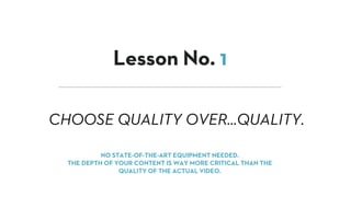 CHOOSE QUALITY OVER…QUALITY.
Lesson No. 1
NO STATE-OF-THE-ART EQUIPMENT NEEDED.
THE DEPTH OF YOUR CONTENT IS WAY MORE CRITICAL THAN THE
QUALITY OF THE ACTUAL VIDEO.
 