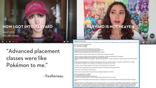 “Advanced placement
classes were like
Pokémon to me.”
-YesReneau
April 2016
601,381 views
HOW I GOT INTO HARVARD
May 2017
115,632 views
HARVARD IS NOT HEAVEN
 