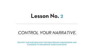 CONTROL YOUR NARRATIVE.
Lesson No. 2
IDENTIFY AND PARTNER WITH THE RIGHT BRAND AMBASSADORS AND
VLOGGERS TO SPEARHEAD YOUR CAMPAIGNS.
 
