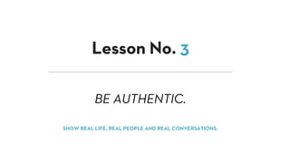 BE AUTHENTIC.
Lesson No. 3
SHOW REAL LIFE, REAL PEOPLE AND REAL CONVERSATIONS.
 