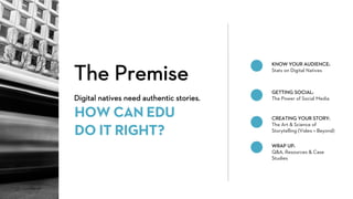 The Premise
Digital natives need authentic stories.
HOW CAN EDU
DO IT RIGHT?
KNOW YOUR AUDIENCE:
Stats on Digital Natives
GETTING SOCIAL:
The Power of Social Media
CREATING YOUR STORY:
The Art & Science of
Storytelling (Video + Beyond)
WRAP UP:
Q&A, Resources & Case
Studies
 