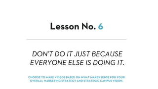 DON’T DO IT JUST BECAUSE
EVERYONE ELSE IS DOING IT.
Lesson No. 6
CHOOSE TO MAKE VIDEOS BASED ON WHAT MAKES SENSE FOR YOUR
OVERALL MARKETING STRATEGY AND STRATEGIC CAMPUS VISION.
 