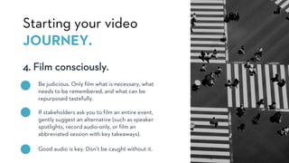 4. Film consciously.
Starting your video
JOURNEY.
Be judicious. Only film what is necessary, what
needs to be remembered, and what can be
repurposed tastefully.
If stakeholders ask you to film an entire event,
gently suggest an alternative (such as speaker
spotlights, record audio-only, or film an
abbreviated session with key takeaways).
Good audio is key. Don’t be caught without it.
 