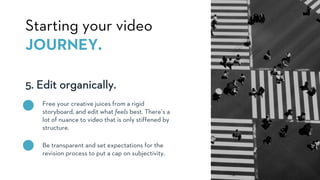 5. Edit organically.
Starting your video
JOURNEY.
Free your creative juices from a rigid
storyboard, and edit what feels best. There’s a
lot of nuance to video that is only stiffened by
structure.
Be transparent and set expectations for the
revision process to put a cap on subjectivity.
 
