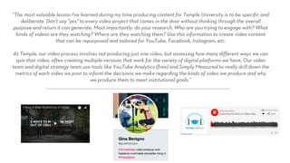 “The most valuable lesson I've learned during my time producing content for Temple University is to be specific and
deliberate. Don't say "yes" to every video project that comes in the door without thinking through the overall
purpose and return it can generate. Most importantly: do your research. Who are you trying to engage with? What
kinds of videos are they watching? Where are they watching them? Use this information to create video content
that can be repurposed and tailored for YouTube, Facebook, Instagram, etc.
At Temple, our video process involves not producing just one video, but assessing how many different ways we can
spin that video, often creating multiple versions that work for the variety of digital platforms we have. Our video
team and digital strategy team use tools like YouTube Analytics (free) and Simply Measured to really drill down the
metrics of each video we post to inform the decisions we make regarding the kinds of video we produce and why
we produce them to meet institutional goals.”
 