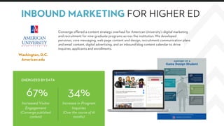 34%
Increase in Program
Inquiries
(Over the course of 18
months)
67%
Increased Visitor
Engagement
(Converge published
content)
Converge offered a content strategy overhaul for American University’s digital marketing
and recruitment for nine graduate programs across the institution. We developed
personas, core messaging, web page content and design, recruitment communication plans
and email content, digital advertising, and an inbound blog content calendar to drive
inquiries, applicants and enrollments.
ENERGIZED BY DATA
INBOUND MARKETING FOR HIGHER ED
Washington, D.C.
American.edu
 