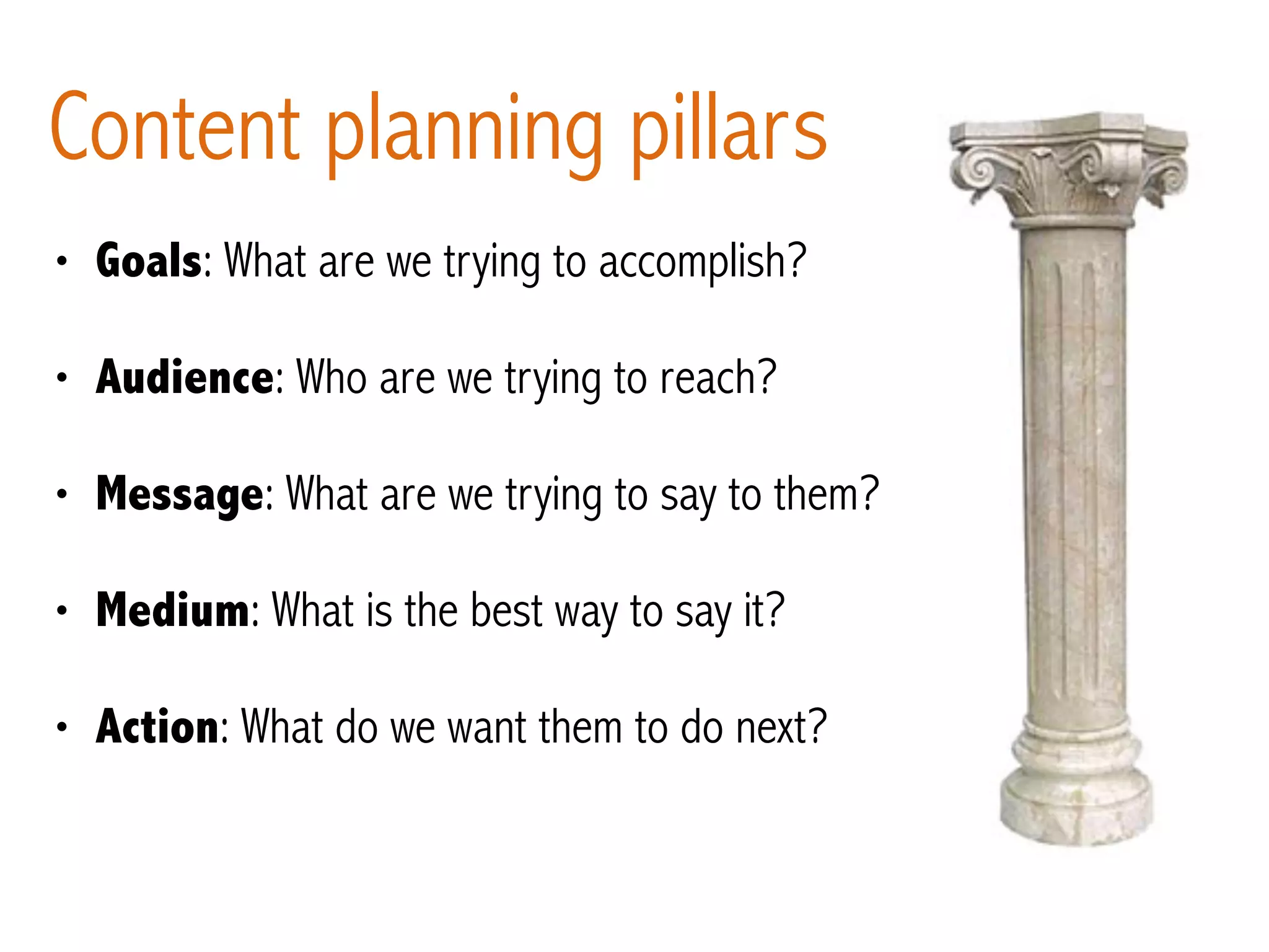 Content planning pillars
• Goals: What are we trying to accomplish?
• Audience: Who are we trying to reach?
• Message: What are we trying to say to them?
• Medium: What is the best way to say it?
• Action: What do we want them to do next?
 