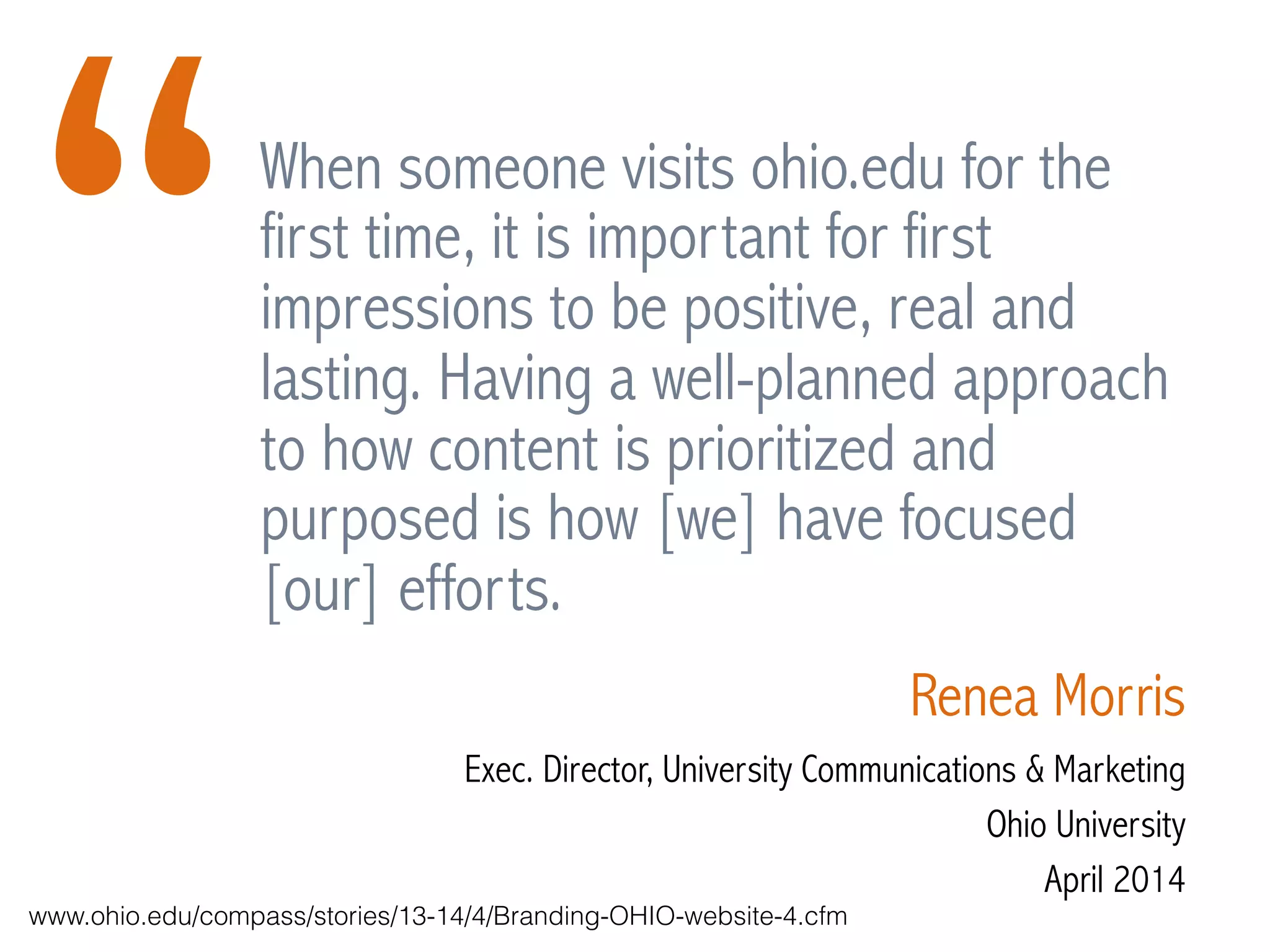When someone visits ohio.edu for the
first time, it is important for first
impressions to be positive, real and
lasting. Having a well-planned approach
to how content is prioritized and
purposed is how [we] have focused
[our] efforts.
Renea Morris
Exec. Director, University Communications & Marketing
Ohio University
April 2014
“
www.ohio.edu/compass/stories/13-14/4/Branding-OHIO-website-4.cfm
 