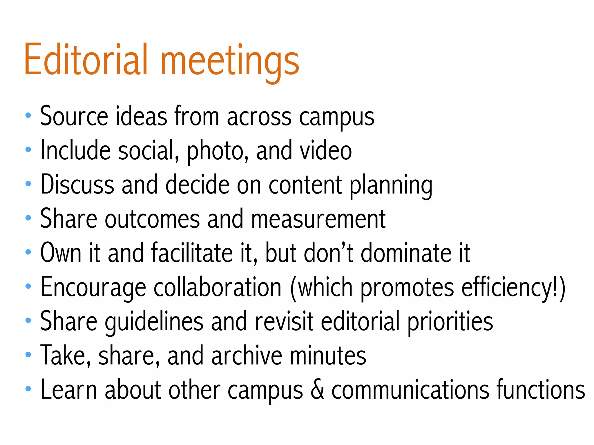 • Source ideas from across campus
• Include social, photo, and video
• Discuss and decide on content planning
• Share outcomes and measurement
• Own it and facilitate it, but don’t dominate it
• Encourage collaboration (which promotes efficiency!)
• Share guidelines and revisit editorial priorities
• Take, share, and archive minutes
• Learn about other campus & communications functions
Editorial meetings
 