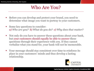 Who Are You? Before you can develop and protect your brand, you need to determine what image you want to portray to your customers. Some key questions to consider: a)  Who are you?  b)  What do you do?  c)  Why does that matter? Not only do you have to answer these questions about your bank, but  your customers should equally be able to answer  these questions through their experience with you. If they cannot verbalize what you stand for, your bank will not be memorable. Your message should stay consistent over time to reinforce its place in your customers’ minds and thus develop a lasting relationship. 