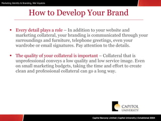 How to Develop Your Brand Every detail plays a role  – In addition to your website and marketing collateral, your branding is communicated through your surroundings and furniture, telephone greetings, even your wardrobe or email signatures. Pay attention to the details. The quality of your collateral is important  – Collateral that is unprofessional conveys a low quality and low service image. Even on small marketing budgets, taking the time and effort to create clean and professional collateral can go a long way. 