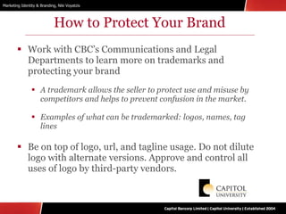 How to Protect Your Brand Work with CBC’s Communications and Legal Departments to learn more on trademarks and protecting your brand A trademark allows the seller to protect use and misuse by competitors and helps to prevent confusion in the market. Examples of what can be trademarked: logos, names, tag lines Be on top of logo, url, and tagline usage. Do not dilute logo with alternate versions. Approve and control all uses of logo by third-party vendors. 