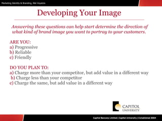 Developing Your Image Answering these questions can help start determine the direction of what kind of brand image you want to portray to your customers.  ARE YOU:  a)  Progressive  b)  Reliable c)  Friendly DO YOU PLAN TO: a)  Charge more than your competitor, but add value in a different way  b)  Charge less than your competitor c)  Charge the same, but add value in a different way 