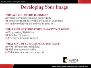 Developing Your Image WHY ARE YOU IN THIS BUSINESS? a)  You see a valuable market opportunity  b)  You know the industry like the back of your hand  c)  You love what you do and you’re good at it WHAT BEST DESCRIBES THE HEAD OF YOUR BANK? a)  Progressive/Risk-taker b)  Reliable/Organized c)  Friendly and open-minded WHAT KIND OF CUSTOMERS DO YOU WANT? a)  Want the newest technology b)  Risk averse/conservative c)  Value customer service above all 