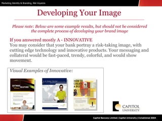 Developing Your Image Please note: Below are some example results, but should not be considered the complete process of developing your brand image If you answered mostly A - INNOVATIVE You may consider that your bank portray a risk-taking image, with cutting edge technology and innovative products. Your messaging and collateral would be fast-paced, trendy, colorful, and would show movement. Visual Examples of Innovative: 