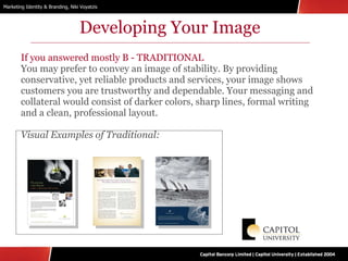Developing Your Image If you answered mostly B - TRADITIONAL You may prefer to convey an image of stability. By providing conservative, yet reliable products and services, your image shows customers you are trustworthy and dependable. Your messaging and collateral would consist of darker colors, sharp lines, formal writing and a clean, professional layout. Visual Examples of Traditional: 