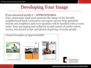 Developing Your Image If you answered mostly C - APPROACHABLE Your community bank most portrays the image of the friendly, neighborhood bank. Customers can expect service from potential friends and neighbors and every question will be handled with a warm smile. Your messaging and collateral would consist of earthy colors, curves, less formal script, and photos depicting everyday people. Visual Examples of Approachable: 