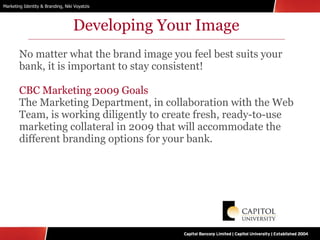 Developing Your Image No matter what the brand image you feel best suits your bank, it is important to stay consistent! CBC Marketing 2009 Goals The Marketing Department, in collaboration with the Web Team, is working diligently to create fresh, ready-to-use marketing collateral in 2009 that will accommodate the different branding options for your bank. 