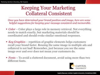 Keeping Your Marketing  Collateral Consistent Once you have determined your brand position and image, here are some helpful suggestions for keeping your message consistent and memorable. Color  – Color plays a large role in memory retrieval. Not everything needs to match exactly, but marketing materials should be coordinated and should evoke similar emotional responses. Key Graphics   – repetition of graphic elements helps customers recall your brand faster. Reusing the same image in multiple ads and collateral is not bad! Remember, just because you see the same image over and over does not mean your customers do. Fonts  – To avoid a cluttered document, avoid using more than two different fonts. 