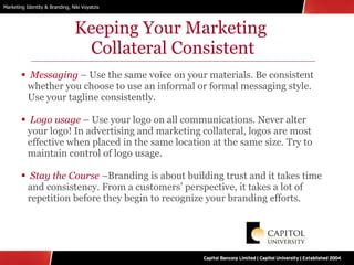 Keeping Your Marketing  Collateral Consistent Messaging  – Use the same voice on your materials. Be consistent whether you choose to use an informal or formal messaging style. Use your tagline consistently. Logo usage  – Use your logo on all communications. Never alter your logo! In advertising and marketing collateral, logos are most effective when placed in the same location at the same size. Try to maintain control of logo usage. Stay the Course  –Branding is about building trust and it takes time and consistency. From a customers’ perspective, it takes a lot of repetition before they begin to recognize your branding efforts. 