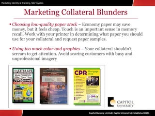 Marketing Collateral Blunders Choosing low-quality paper stock  – Economy paper may save money, but it feels cheap. Touch is an important sense in memory recall. Work with your printer in determining what paper you should use for your collateral and request paper samples. Using too much color and graphics  – Your collateral shouldn’t scream to get attention. Avoid scaring customers with busy and unprofessional imagery 