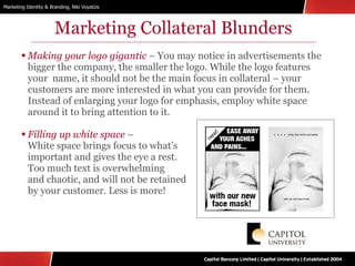 Marketing Collateral Blunders Making your logo gigantic  – You may notice in advertisements the bigger the company, the smaller the logo. While the logo features your  name, it should not be the main focus in collateral – your customers are more interested in what you can provide for them. Instead of enlarging your logo for emphasis, employ white space around it to bring attention to it.  Filling up white space  –  White space brings focus to what’s  important and gives the eye a rest.  Too much text is overwhelming  and chaotic, and will not be retained  by your customer. Less is more! 