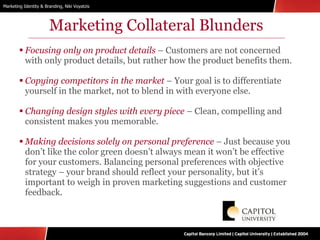 Marketing Collateral Blunders Focusing only on product details  – Customers are not concerned with only product details, but rather how the product benefits them. Copying competitors in the market  – Your goal is to differentiate yourself in the market, not to blend in with everyone else. Changing design styles with every piece  – Clean, compelling and consistent makes you memorable. Making decisions solely on personal preference  – Just because you don’t like the color green doesn’t always mean it won’t be effective for your customers. Balancing personal preferences with objective strategy – your brand should reflect your personality, but it’s important to weigh in proven marketing suggestions and customer feedback.  