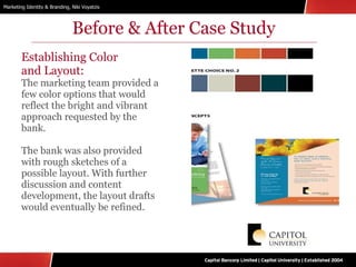Before & After Case Study Establishing Color  and Layout: The marketing team provided a few color options that would reflect the bright and vibrant approach requested by the bank. The bank was also provided with rough sketches of a possible layout. With further discussion and content development, the layout drafts would eventually be refined. 