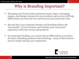 Why is Branding Important? Managing your brand using consistent names, logos, messaging, slogans, and design schemes for your products and services will help differentiate you from the rest and increase your perceived value. Beyond that, your corporate identity and branding defines the “personality” of your business and includes your consumers’ experience with your service and products. In community banking, you cannot always differentiate yourself on the basis of banking products and technology - many of these factors may be similar among your competitors. 