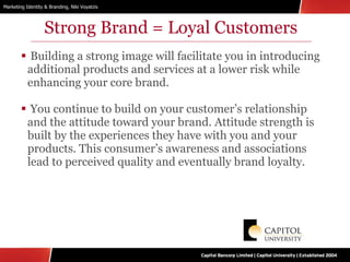 Strong Brand = Loyal Customers Building a strong image will facilitate you in introducing additional products and services at a lower risk while enhancing your core brand. You continue to build on your customer’s relationship and the attitude toward your brand. Attitude strength is built by the experiences they have with you and your products. This consumer’s awareness and associations lead to perceived quality and eventually brand loyalty. 