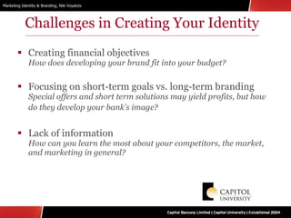 Challenges in Creating Your Identity Creating financial objectives How does developing your brand fit into your budget? Focusing on short-term goals vs. long-term branding  Special offers and short term solutions may yield profits, but how do they develop your bank’s image?   Lack of information How can you learn the most about your competitors, the market, and marketing in general? 