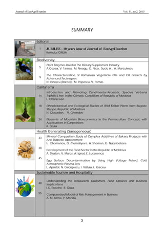 Journal of EcoAgriToursim Vol. 11, no.2 2015
3
SUMMARY
Editorial
1 JUBILEE - 10 years issue of Journal of EcoAgriTourism
Romulus GRUIA
Biodiversity
5
9
Plant Enzymes Used In The Dietary Supplement Industry
A Cozea, V. Tamas, M. Neagu, C. Nica, Suciu A., A. Marculescu
The Characterization of Romanian Vegetable Oils and Oil Extracts by
Advanced Techniques
N. Ionescu (Bordei), M. Popescu, V. Tamas
CalitaTerra
14
18
24
Introduction and Promoting Condimentar-Aromatic Species Verbena
Triphilla L’her. in the Climatic Conditions of Republic of Moldova
L. Chisnicean
Ethnobotanical and Ecological Studies of Wild Edible Plants from Bugeac
Steppe, Republic of Moldova
N. Ciocarlan, V. Ghendov
Elements of Mountain Bioeconomics in the Permaculture Concept, with
Applications in Carpathians
R. Gruia
Health Generating (Sanogeneous)
33
38
45
Mineral Composition Study of Complex Additives of Bakery Products with
Anti-Diabetic Appointment
U. Chomanov, G. Zhumaliyeva, A. Shoman, G. Nurynbetova
Development of the Food Sector in the Republic of Moldova
A. Stratan, V. Moroz, A. Ignat, E. Lucasenco
Egg Surface Decontamination by Using High Voltage Pulsed, Cold
Atmospheric Plasma Jets
L. Apostol, N. Georgescu, I. V tuiu, L. Gaceu
Sustainable Tourism and Hospitality
48
55
Understanding the Restaurants Customers. Food Choices and Business
Implications
I.C. Enache, R. Gruia
Computerized Model of Risk Management in Business
A. M. Toma, P. Mandu
 