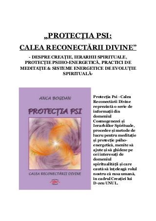„PROTECŢIA PSI:
CALEA RECONECTĂRII DIVINE”
  - DESPRE CREAŢIE, IERARHII SPIRITUALE,
 PROTECŢIE PSIHO-ENERGETICĂ, PRACTICI DE
MEDITAŢIE & SISTEME ENERGETICE DE EVOLUŢIE
                SPIRITUALĂ-




                          Protecţia Psi - Calea
                          Reconectării Divine
                          reprezintă o serie de
                          informaţii din
                          domeniul
                          Cosmogenezei şi
                          Ierarhiilor Spirituale,
                          procedee şi metode de
                          lucru pentru meditaţie
                          şi protecţie psiho-
                          energetică, menite să
                          ajute şi să ghideze pe
                          cei interesaţi de
                          domeniul
                          spiritualităţii şi care
                          caută să înţeleagă rolul
                          nostru că rasa umană,
                          în cadrul Creaţiei lui
                          D-zeu UNUL.
 